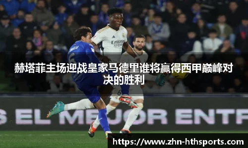 赫塔菲主场迎战皇家马德里谁将赢得西甲巅峰对决的胜利